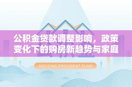 平安公积金贷款调整影响，政策变化下的购房新趋势与家庭财务规划