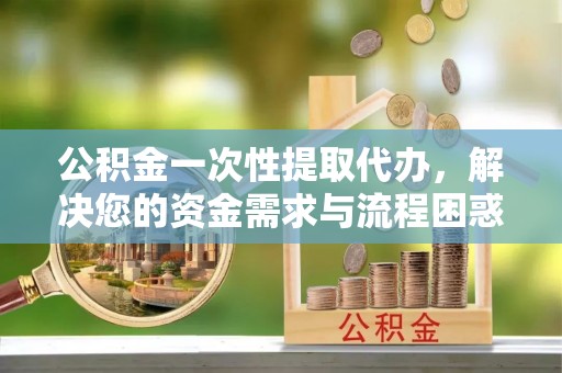 平安公积金一次性提取代办，解决您的资金需求与流程困惑