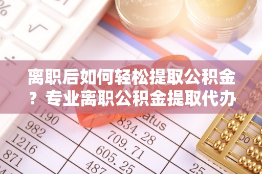 平安离职后如何轻松提取公积金？专业离职公积金提取代办服务指南