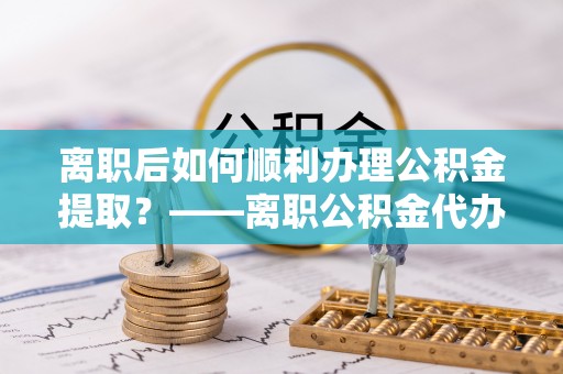 平安离职后如何顺利办理公积金提取？——离职公积金代办提取全攻略